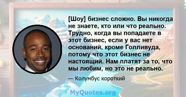 [Шоу] бизнес сложно. Вы никогда не знаете, кто или что реально. Трудно, когда вы попадаете в этот бизнес, если у вас нет оснований, кроме Голливуда, потому что этот бизнес не настоящий. Нам платят за то, что мы любим,