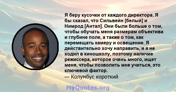 Я беру кусочки от каждого директора. Я бы сказал, что Сильвейн [белый] и Нимрод [Антал]. Они были больше о том, чтобы обучать меня размерам объектива и глубине поле, а также о том, как перемещать камеру и освещение. Я