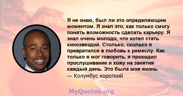 Я не знаю, был ли это определяющим моментом. Я знал это, как только смогу понять возможность сделать карьеру. Я знал очень молодо, что хотел стать кинозвездой. Столько, сколько я превратился в любовь к ремеслу. Как