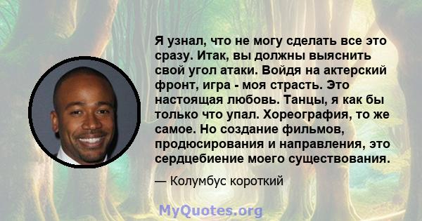 Я узнал, что не могу сделать все это сразу. Итак, вы должны выяснить свой угол атаки. Войдя на актерский фронт, игра - моя страсть. Это настоящая любовь. Танцы, я как бы только что упал. Хореография, то же самое. Но