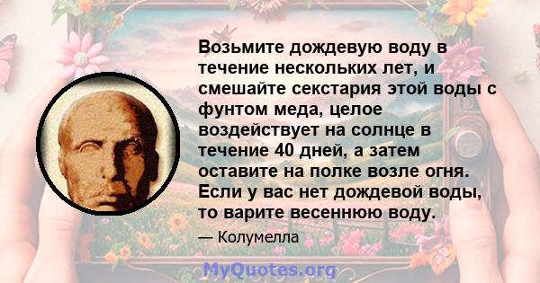 Возьмите дождевую воду в течение нескольких лет, и смешайте секстария этой воды с фунтом меда, целое воздействует на солнце в течение 40 дней, а затем оставите на полке возле огня. Если у вас нет дождевой воды, то