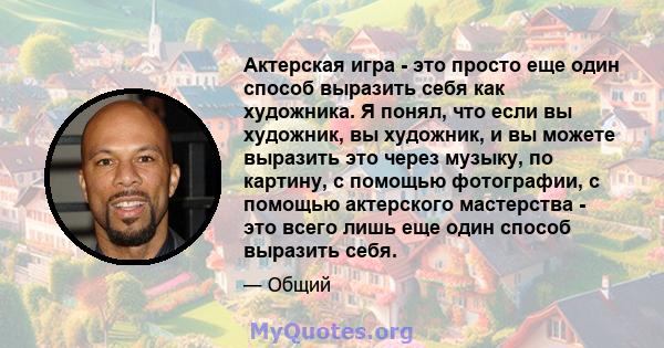 Актерская игра - это просто еще один способ выразить себя как художника. Я понял, что если вы художник, вы художник, и вы можете выразить это через музыку, по картину, с помощью фотографии, с помощью актерского