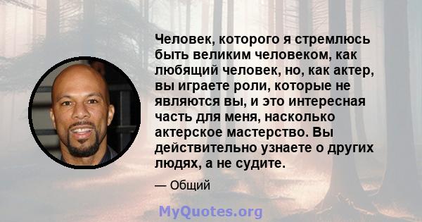 Человек, которого я стремлюсь быть великим человеком, как любящий человек, но, как актер, вы играете роли, которые не являются вы, и это интересная часть для меня, насколько актерское мастерство. Вы действительно