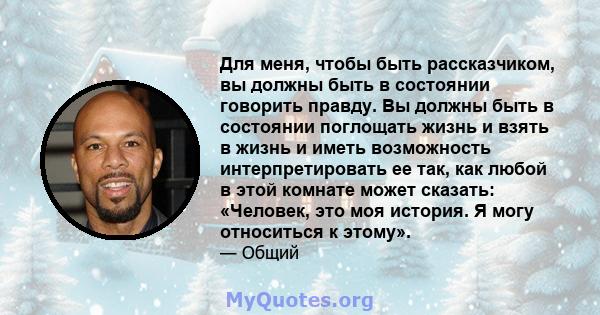 Для меня, чтобы быть рассказчиком, вы должны быть в состоянии говорить правду. Вы должны быть в состоянии поглощать жизнь и взять в жизнь и иметь возможность интерпретировать ее так, как любой в этой комнате может