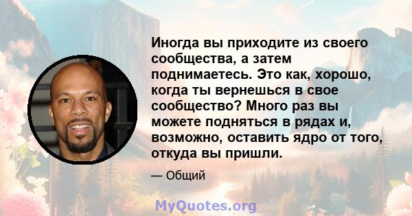 Иногда вы приходите из своего сообщества, а затем поднимаетесь. Это как, хорошо, когда ты вернешься в свое сообщество? Много раз вы можете подняться в рядах и, возможно, оставить ядро ​​от того, откуда вы пришли.