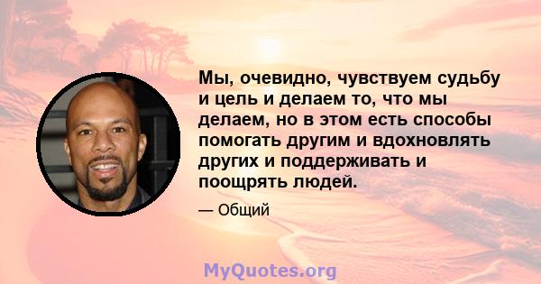 Мы, очевидно, чувствуем судьбу и цель и делаем то, что мы делаем, но в этом есть способы помогать другим и вдохновлять других и поддерживать и поощрять людей.