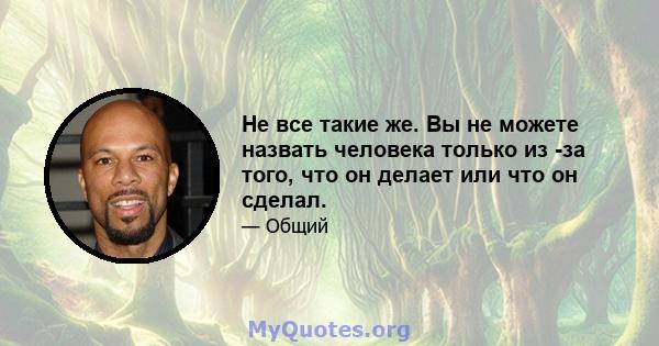 Не все такие же. Вы не можете назвать человека только из -за того, что он делает или что он сделал.