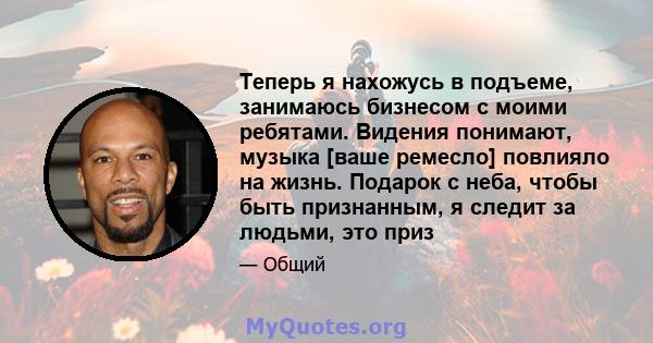 Теперь я нахожусь в подъеме, занимаюсь бизнесом с моими ребятами. Видения понимают, музыка [ваше ремесло] повлияло на жизнь. Подарок с неба, чтобы быть признанным, я следит за людьми, это приз