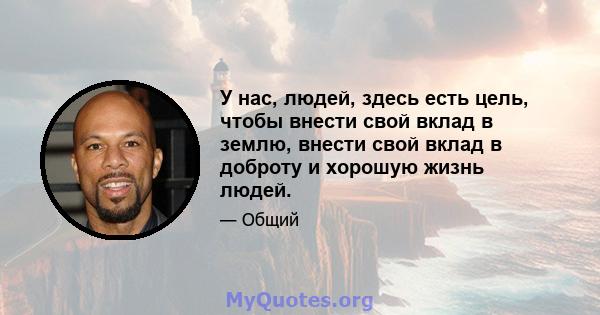 У нас, людей, здесь есть цель, чтобы внести свой вклад в землю, внести свой вклад в доброту и хорошую жизнь людей.