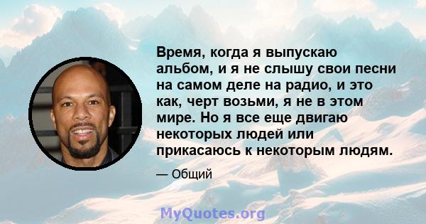 Время, когда я выпускаю альбом, и я не слышу свои песни на самом деле на радио, и это как, черт возьми, я не в этом мире. Но я все еще двигаю некоторых людей или прикасаюсь к некоторым людям.