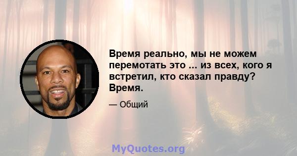 Время реально, мы не можем перемотать это ... из всех, кого я встретил, кто сказал правду? Время.