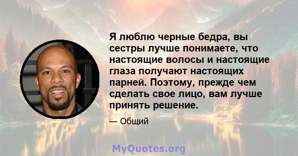 Я люблю черные бедра, вы сестры лучше понимаете, что настоящие волосы и настоящие глаза получают настоящих парней. Поэтому, прежде чем сделать свое лицо, вам лучше принять решение.