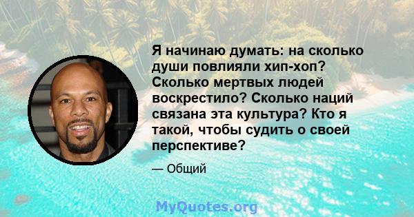 Я начинаю думать: на сколько души повлияли хип-хоп? Сколько мертвых людей воскрестило? Сколько наций связана эта культура? Кто я такой, чтобы судить о своей перспективе?