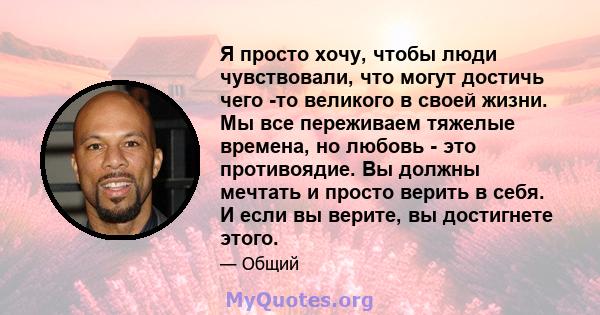 Я просто хочу, чтобы люди чувствовали, что могут достичь чего -то великого в своей жизни. Мы все переживаем тяжелые времена, но любовь - это противоядие. Вы должны мечтать и просто верить в себя. И если вы верите, вы