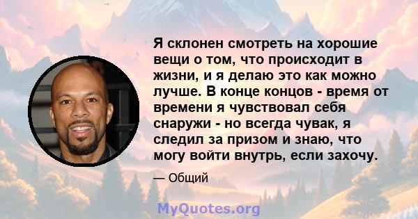 Я склонен смотреть на хорошие вещи о том, что происходит в жизни, и я делаю это как можно лучше. В конце концов - время от времени я чувствовал себя снаружи - но всегда чувак, я следил за призом и знаю, что могу войти