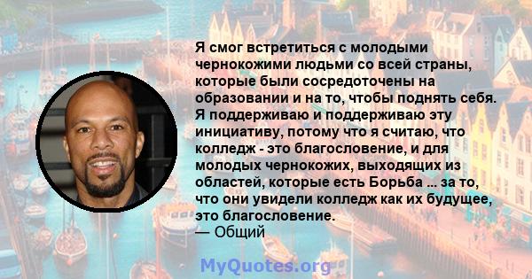 Я смог встретиться с молодыми чернокожими людьми со всей страны, которые были сосредоточены на образовании и на то, чтобы поднять себя. Я поддерживаю и поддерживаю эту инициативу, потому что я считаю, что колледж - это