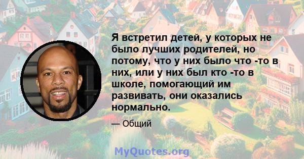 Я встретил детей, у которых не было лучших родителей, но потому, что у них было что -то в них, или у них был кто -то в школе, помогающий им развивать, они оказались нормально.