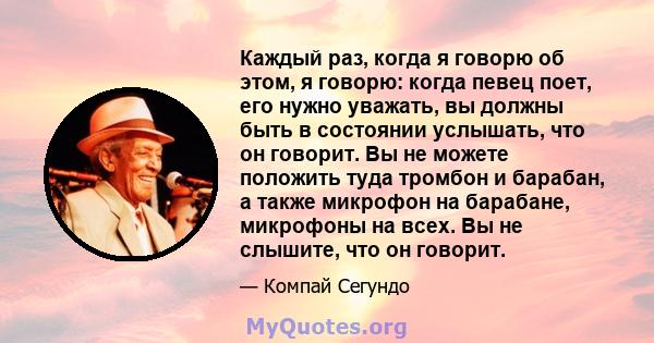 Каждый раз, когда я говорю об этом, я говорю: когда певец поет, его нужно уважать, вы должны быть в состоянии услышать, что он говорит. Вы не можете положить туда тромбон и барабан, а также микрофон на барабане,