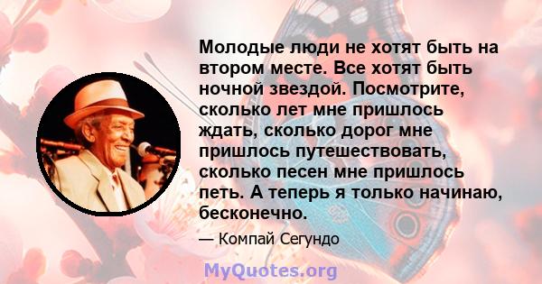 Молодые люди не хотят быть на втором месте. Все хотят быть ночной звездой. Посмотрите, сколько лет мне пришлось ждать, сколько дорог мне пришлось путешествовать, сколько песен мне пришлось петь. А теперь я только