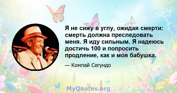 Я не сижу в углу, ожидая смерти: смерть должна преследовать меня. Я иду сильным. Я надеюсь достичь 100 и попросить продление, как и моя бабушка.