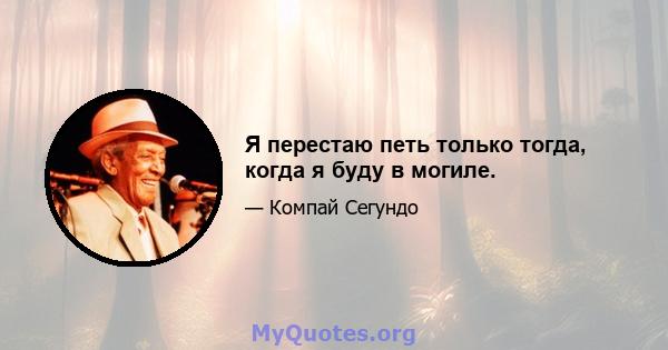 Я перестаю петь только тогда, когда я буду в могиле.