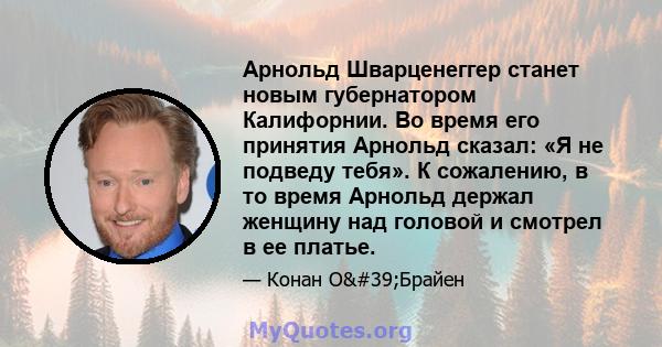 Арнольд Шварценеггер станет новым губернатором Калифорнии. Во время его принятия Арнольд сказал: «Я не подведу тебя». К сожалению, в то время Арнольд держал женщину над головой и смотрел в ее платье.