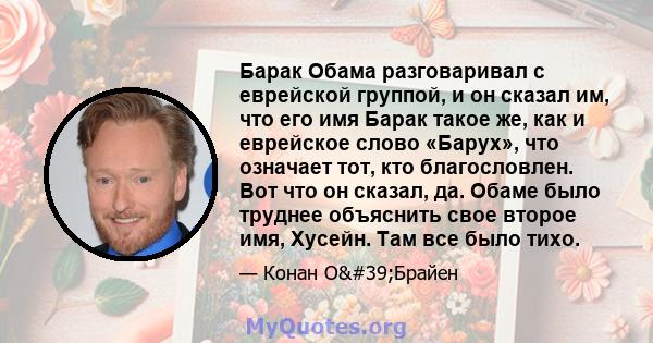 Барак Обама разговаривал с еврейской группой, и он сказал им, что его имя Барак такое же, как и еврейское слово «Барух», что означает тот, кто благословлен. Вот что он сказал, да. Обаме было труднее объяснить свое