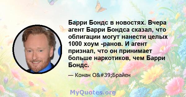 Барри Бондс в новостях. Вчера агент Барри Бондса сказал, что облигации могут нанести целых 1000 хоум -ранов. И агент признал, что он принимает больше наркотиков, чем Барри Бондс.