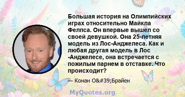 Большая история на Олимпийских играх относительно Майкла Фелпса. Он впервые вышел со своей девушкой. Она 25-летняя модель из Лос-Анджелеса. Как и любая другая модель в Лос -Анджелесе, она встречается с пожилым парнем в