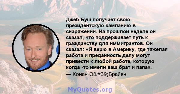 Джеб Буш получает свою президентскую кампанию в снаряжении. На прошлой неделе он сказал, что поддерживает путь к гражданству для иммигрантов. Он сказал: «Я верю в Америку, где тяжелая работа и преданность делу могут