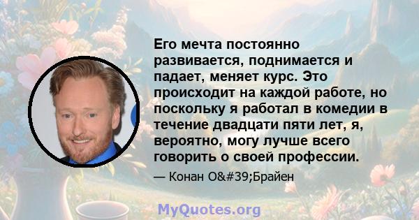 Его мечта постоянно развивается, поднимается и падает, меняет курс. Это происходит на каждой работе, но поскольку я работал в комедии в течение двадцати пяти лет, я, вероятно, могу лучше всего говорить о своей профессии.