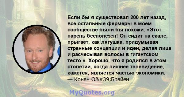 Если бы я существовал 200 лет назад, все остальные фермеры в моем сообществе были бы похожи: «Этот парень бесполезен! Он сидит на скале, прыгает, как лягушка, придумывая странные концепции и идеи, делая лица и