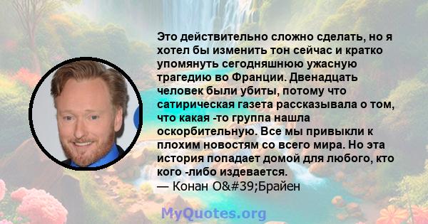 Это действительно сложно сделать, но я хотел бы изменить тон сейчас и кратко упомянуть сегодняшнюю ужасную трагедию во Франции. Двенадцать человек были убиты, потому что сатирическая газета рассказывала о том, что какая 