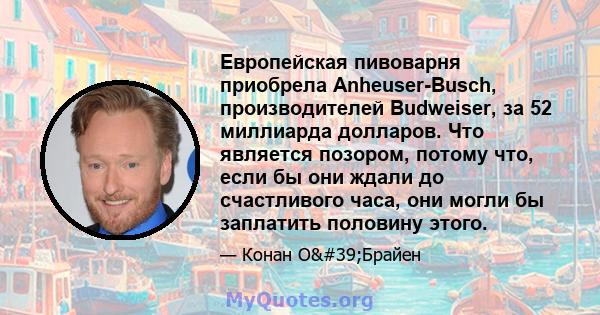 Европейская пивоварня приобрела Anheuser-Busch, производителей Budweiser, за 52 миллиарда долларов. Что является позором, потому что, если бы они ждали до счастливого часа, они могли бы заплатить половину этого.
