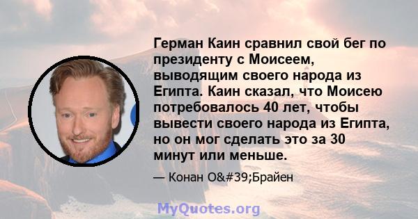 Герман Каин сравнил свой бег по президенту с Моисеем, выводящим своего народа из Египта. Каин сказал, что Моисею потребовалось 40 лет, чтобы вывести своего народа из Египта, но он мог сделать это за 30 минут или меньше.