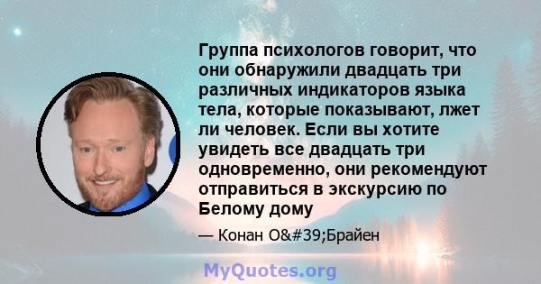 Группа психологов говорит, что они обнаружили двадцать три различных индикаторов языка тела, которые показывают, лжет ли человек. Если вы хотите увидеть все двадцать три одновременно, они рекомендуют отправиться в