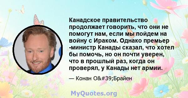 Канадское правительство продолжает говорить, что они не помогут нам, если мы пойдем на войну с Ираком. Однако премьер -министр Канады сказал, что хотел бы помочь, но он почти уверен, что в прошлый раз, когда он