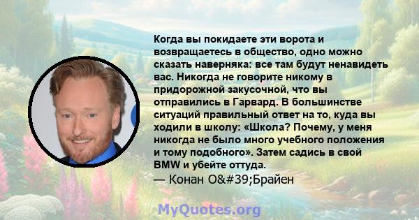 Когда вы покидаете эти ворота и возвращаетесь в общество, одно можно сказать наверняка: все там будут ненавидеть вас. Никогда не говорите никому в придорожной закусочной, что вы отправились в Гарвард. В большинстве