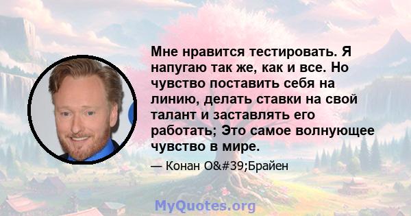 Мне нравится тестировать. Я напугаю так же, как и все. Но чувство поставить себя на линию, делать ставки на свой талант и заставлять его работать; Это самое волнующее чувство в мире.