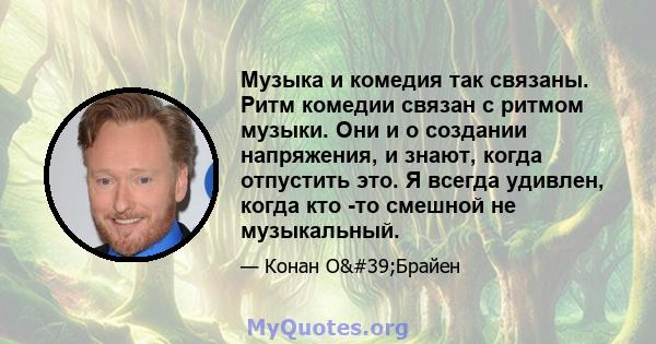 Музыка и комедия так связаны. Ритм комедии связан с ритмом музыки. Они и о создании напряжения, и знают, когда отпустить это. Я всегда удивлен, когда кто -то смешной не музыкальный.