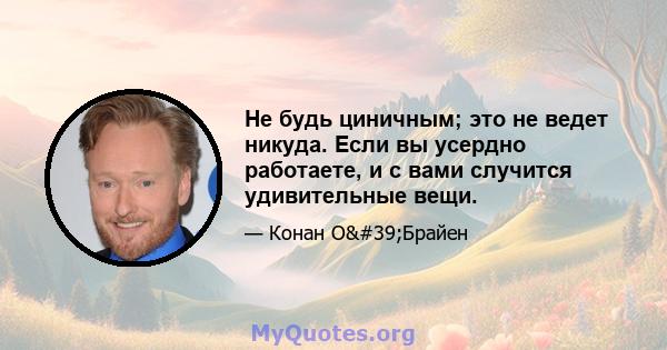 Не будь циничным; это не ведет никуда. Если вы усердно работаете, и с вами случится удивительные вещи.