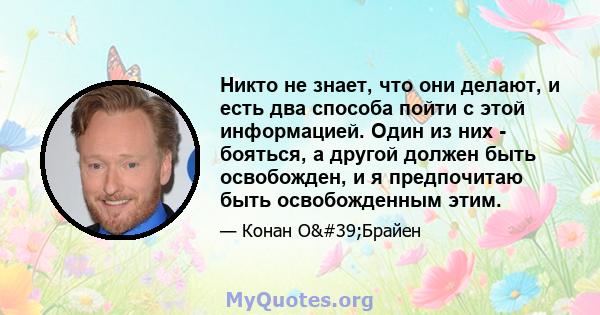 Никто не знает, что они делают, и есть два способа пойти с этой информацией. Один из них - бояться, а другой должен быть освобожден, и я предпочитаю быть освобожденным этим.