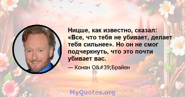 Ницше, как известно, сказал: «Все, что тебя не убивает, делает тебя сильнее». Но он не смог подчеркнуть, что это почти убивает вас.