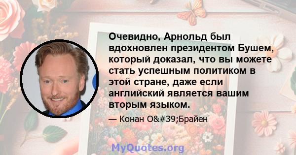 Очевидно, Арнольд был вдохновлен президентом Бушем, который доказал, что вы можете стать успешным политиком в этой стране, даже если английский является вашим вторым языком.