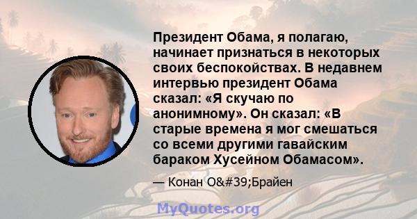 Президент Обама, я полагаю, начинает признаться в некоторых своих беспокойствах. В недавнем интервью президент Обама сказал: «Я скучаю по анонимному». Он сказал: «В старые времена я мог смешаться со всеми другими