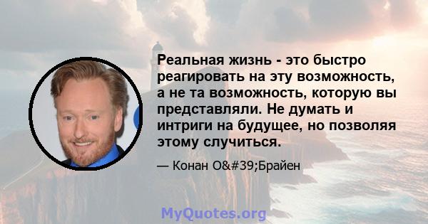 Реальная жизнь - это быстро реагировать на эту возможность, а не та возможность, которую вы представляли. Не думать и интриги на будущее, но позволяя этому случиться.