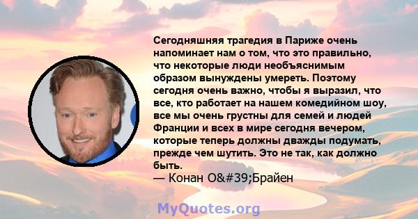 Сегодняшняя трагедия в Париже очень напоминает нам о том, что это правильно, что некоторые люди необъяснимым образом вынуждены умереть. Поэтому сегодня очень важно, чтобы я выразил, что все, кто работает на нашем