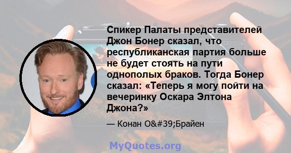 Спикер Палаты представителей Джон Бонер сказал, что республиканская партия больше не будет стоять на пути однополых браков. Тогда Бонер сказал: «Теперь я могу пойти на вечеринку Оскара Элтона Джона?»