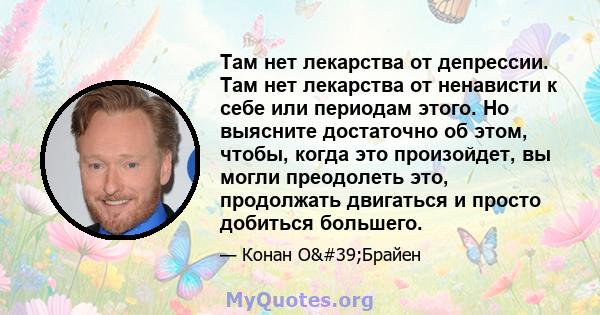 Там нет лекарства от депрессии. Там нет лекарства от ненависти к себе или периодам этого. Но выясните достаточно об этом, чтобы, когда это произойдет, вы могли преодолеть это, продолжать двигаться и просто добиться