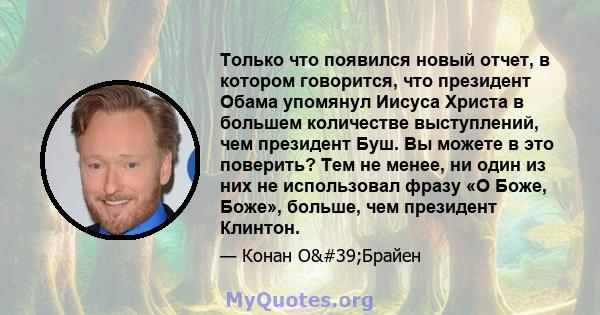 Только что появился новый отчет, в котором говорится, что президент Обама упомянул Иисуса Христа в большем количестве выступлений, чем президент Буш. Вы можете в это поверить? Тем не менее, ни один из них не использовал 